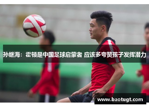 孙继海：霍顿是中国足球启蒙者 应该多夸赞孩子发挥潜力