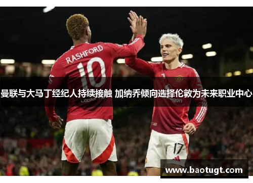 曼联与大马丁经纪人持续接触 加纳乔倾向选择伦敦为未来职业中心