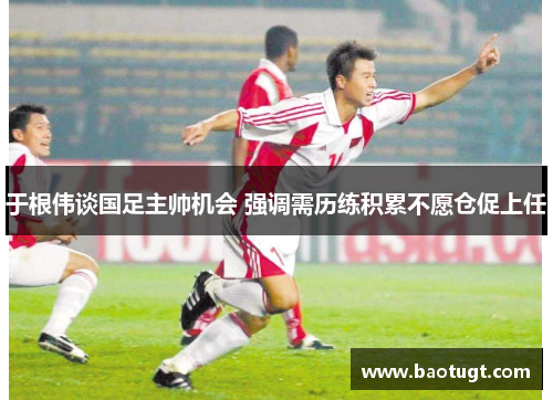 于根伟谈国足主帅机会 强调需历练积累不愿仓促上任