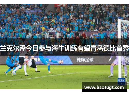 兰克尔泽今日参与海牛训练有望青岛德比首秀